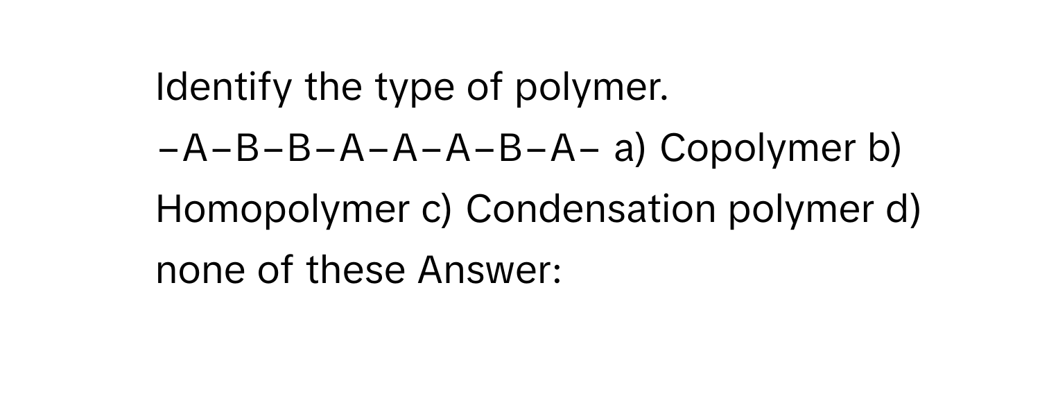 Identify the type of polymer. −A−B−B−A−A−A−B−A− a) Copolymer b) Homopolymer c) Condensation polymer d) none of these Answer: