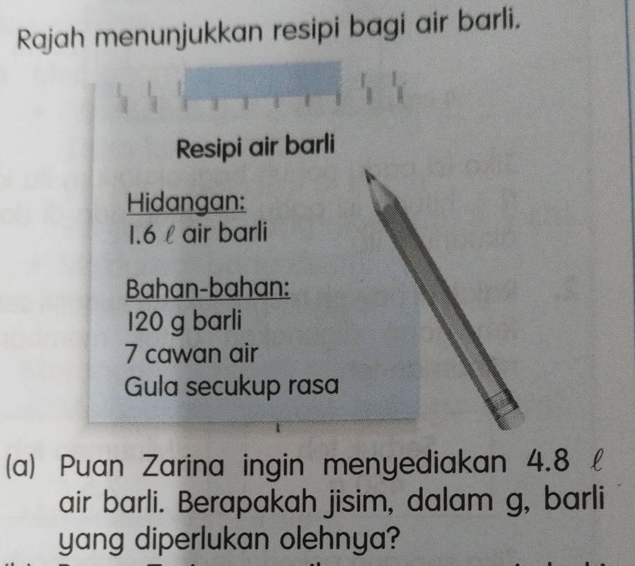 Rajah menunjukkan resipi bagi air barli. 
Resipi air barli 
Hidangan:
1.6 l air barli 
Bahan-bahan:
120 g barli
7 cawan air 
Gula secukup rasa 
(a) Puan Zarina ingin menyediakan 4.8
air barli. Berapakah jisim, dalam g, barli 
yang diperlukan olehnya?