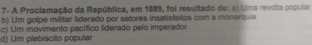 7- A Proclamação da República, em 1889, foi resultado de: a) Uma revolta popular
b) Um golpe militar liderado por setores insatisfeitos com a monarquia
c) Um movimento pacífico liderado pelo imperador
d) Um plebiscito popular