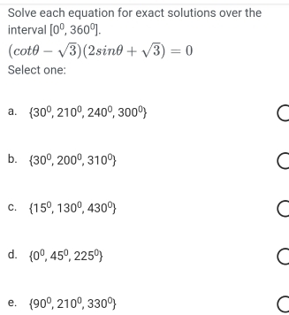 Solve each equation for exact solutions over the
interval [0^0,360^0].
(cot θ -sqrt(3))(2sin θ +sqrt(3))=0
Select one:
a.  30^0,210^0,240^0,300^0
b.  30^0,200^0,310^0
C.  15^0,130^0,430^0
d.  0^0,45^0,225^0 C
e.  90^0,210^0,330^0