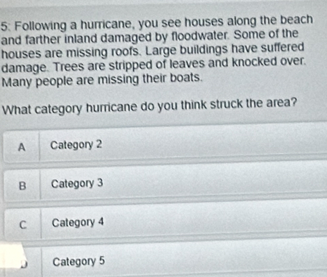 5: Following a hurricane, you see houses along the beach
and farther inland damaged by floodwater. Some of the
houses are missing roofs. Large buildings have suffered
damage. Trees are stripped of leaves and knocked over.
Many people are missing their boats.
What category hurricane do you think struck the area?
A Category 2
B Category 3
C Category 4
Category 5