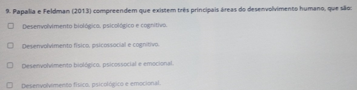 Papalia e Feldman (2013) compreendem que existem três principais áreas do desenvolvimento humano, que são:
Desenvolvimento biológico, psicológico e cognitivo.
Desenvolvimento físico, psicossocial e cognitivo.
Desenvolvimento biológico, psicossocial e emocional.
Desenvolvimento físico, psicológico e emocional.