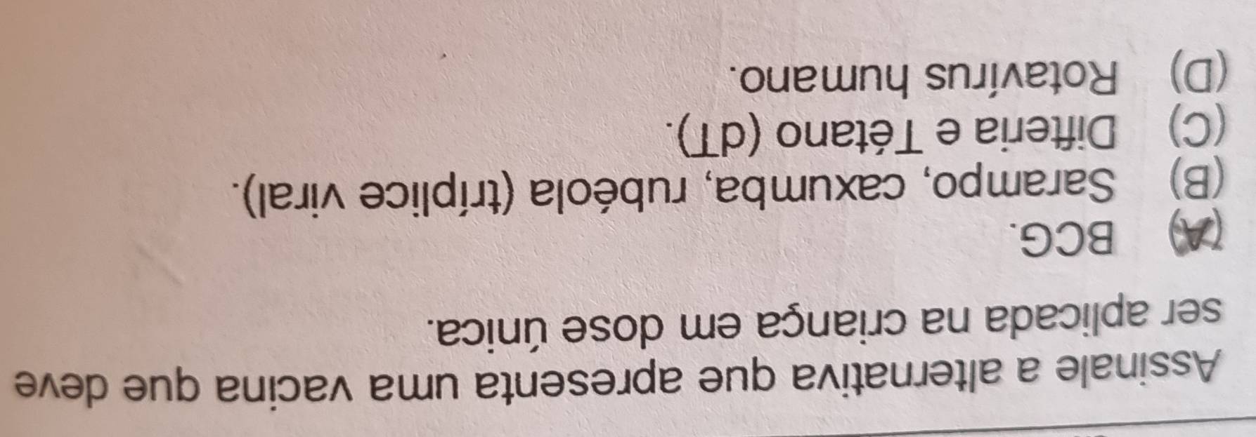 Assinale a alternativa que apresenta uma vacina que deve
ser aplicada na criança em dose única.
(A) BCG.
(B) Sarampo, caxumba, rubéola (tríplice viral).
(C) Difteria e Tétano (dT).
(D) Rotavírus humano.