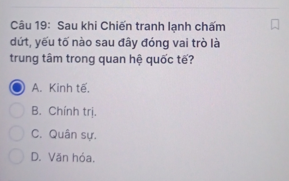 Sau khi Chiến tranh lạnh chấm
dứt, yếu tố nào sau đây đóng vai trò là
trung tâm trong quan hệ quốc tế?
A. Kinh tế.
B. Chính trị.
C. Quân sự.
D. Văn hóa.