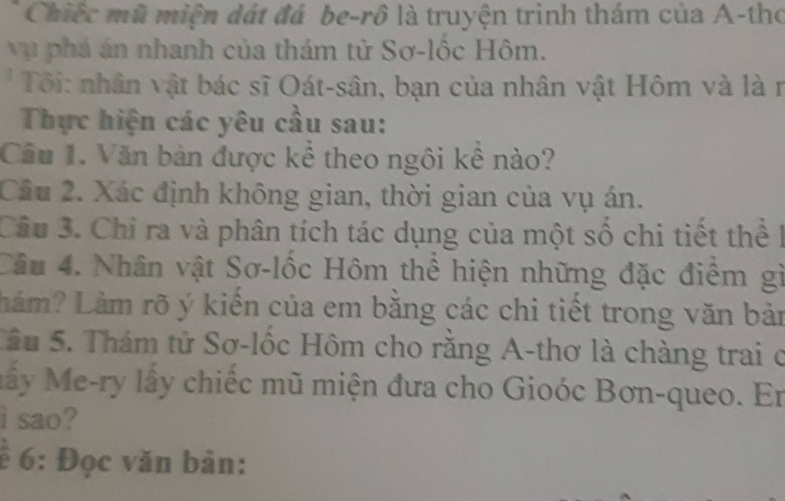 Chiếc mũ miện đát đá be-rô là truyện trinh thám của A-tho 
vụ phá án nhanh của thám tử Sơ-lốc Hôm. 
* Tôi: nhân vật bác sĩ Oát-sân, bạn của nhân vật Hôm và là r 
Thực hiện các yêu cầu sau: 
Câu 1. Văn bàn được kể theo ngôi kê nào? 
Cầu 2. Xác định không gian, thời gian của vụ án. 
Câu 3. Chỉ ra và phân tích tác dụng của một số chi tiết thể I 
Câu 4. Nhân vật Sơ-lốc Hôm thể hiện những đặc điểm gì 
Lám? Làm rõ ý kiến của em bằng các chi tiết trong văn bản 
Sâu 5. Thám tử Sơ-lốc Hôm cho rằng A-thơ là chàng trai ở 
Mấy Me-ry lấy chiếc mũ miện đưa cho Gioóc Bơn-queo. En 
i sao? 
ề 6: Đọc văn bản: