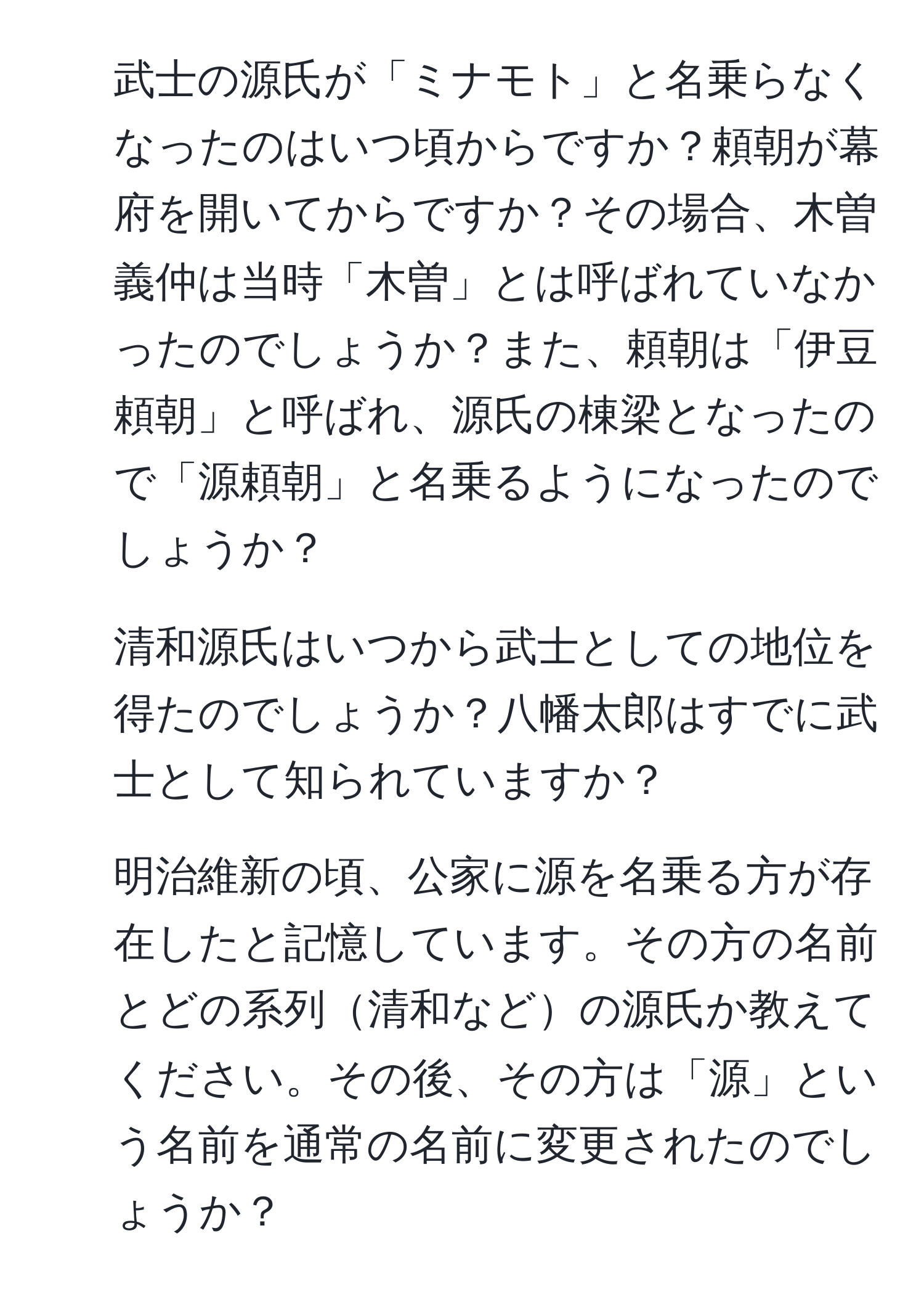 武士の源氏が「ミナモト」と名乗らなくなったのはいつ頃からですか？頼朝が幕府を開いてからですか？その場合、木曽義仲は当時「木曽」とは呼ばれていなかったのでしょうか？また、頼朝は「伊豆頼朝」と呼ばれ、源氏の棟梁となったので「源頼朝」と名乗るようになったのでしょうか？

2. 清和源氏はいつから武士としての地位を得たのでしょうか？八幡太郎はすでに武士として知られていますか？

3. 明治維新の頃、公家に源を名乗る方が存在したと記憶しています。その方の名前とどの系列清和などの源氏か教えてください。その後、その方は「源」という名前を通常の名前に変更されたのでしょうか？