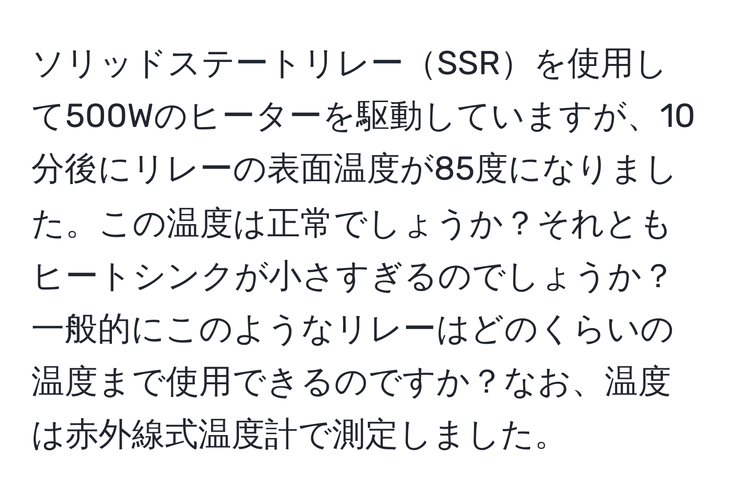 ソリッドステートリレーSSRを使用して500Wのヒーターを駆動していますが、10分後にリレーの表面温度が85度になりました。この温度は正常でしょうか？それともヒートシンクが小さすぎるのでしょうか？一般的にこのようなリレーはどのくらいの温度まで使用できるのですか？なお、温度は赤外線式温度計で測定しました。