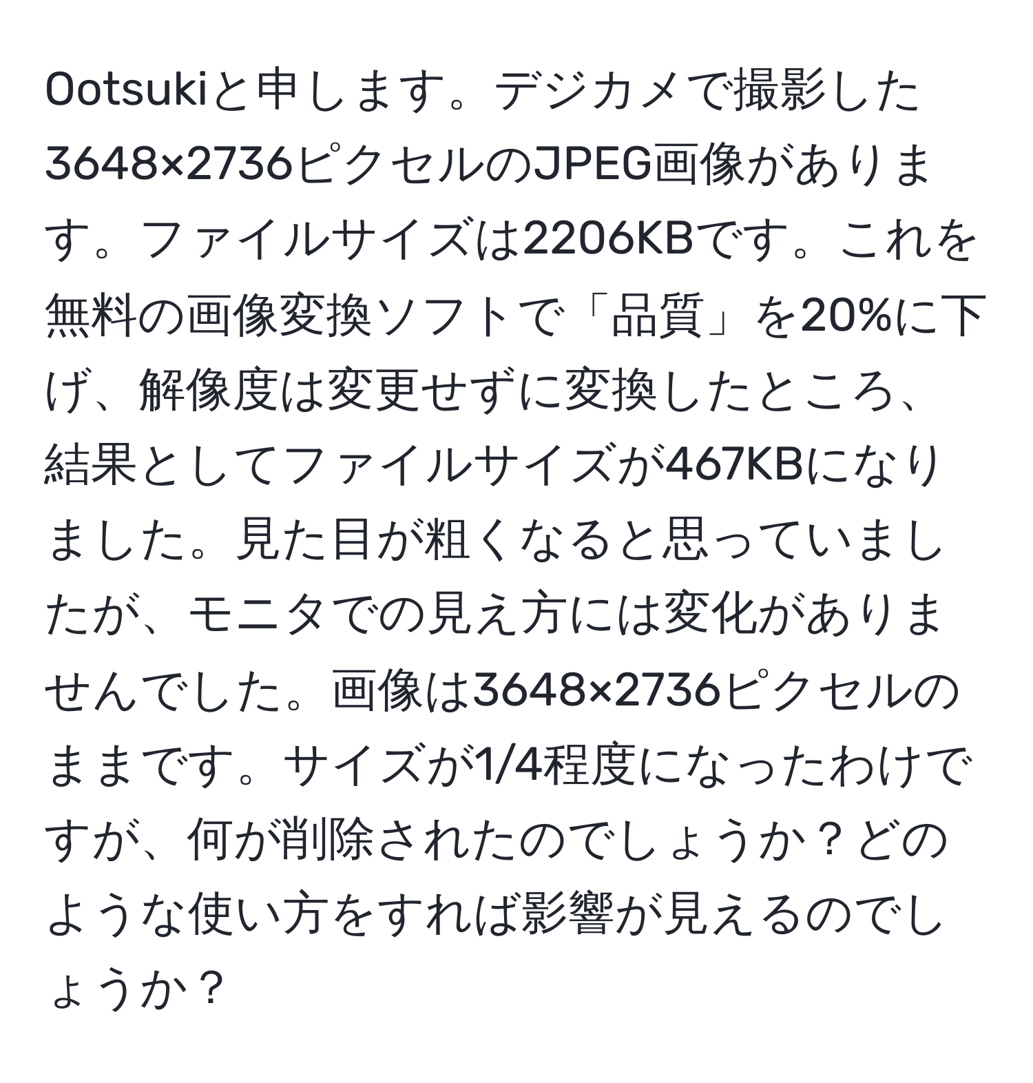 Ootsukiと申します。デジカメで撮影した3648×2736ピクセルのJPEG画像があります。ファイルサイズは2206KBです。これを無料の画像変換ソフトで「品質」を20%に下げ、解像度は変更せずに変換したところ、結果としてファイルサイズが467KBになりました。見た目が粗くなると思っていましたが、モニタでの見え方には変化がありませんでした。画像は3648×2736ピクセルのままです。サイズが1/4程度になったわけですが、何が削除されたのでしょうか？どのような使い方をすれば影響が見えるのでしょうか？