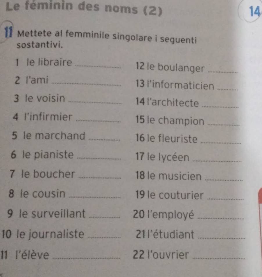 Le féminin des noms (2) 
14 
11 Mettete al femminile singolare i seguenti 
sostantivi. 
1 le libraire _ 12 le boulanger_ 
2 l'ami _ 13 l'informaticien_ 
3 le voisin _ 14 l'architecte_ 
4 l'infirmier _ 15 le champion_ 
5 le marchand _ 16 le fleuriste_ 
6 le pianiste _ 17 le lycéen_ 
7 le boucher _ 18 le musicien_ 
8 le cousin _19le couturier_ 
9 le surveillant _ 20 l'employé_ 
10 le journaliste _ 21 l'étudiant_ 
11 l'élève _ 22 l'ouvrier_