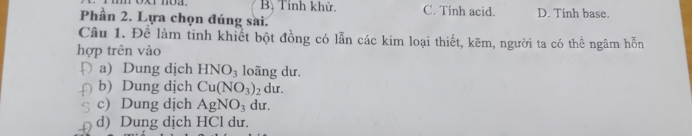 B. Tính khử. C. Tính acid. D. Tính base.
Phần 2. Lựa chọn đúng sai.
Câu 1. Để làm tinh khiết bột đồng có lẫn các kim loại thiết, kẽm, người ta có thể ngâm hỗn
hợp trên vào
a) Dung dịch HNO_3 loãng dư.
b) Dung dịch Cu(NO_3)_2 du.
c) Dung dịch AgNO_3 du.
d) Dung dịch HCl dư.