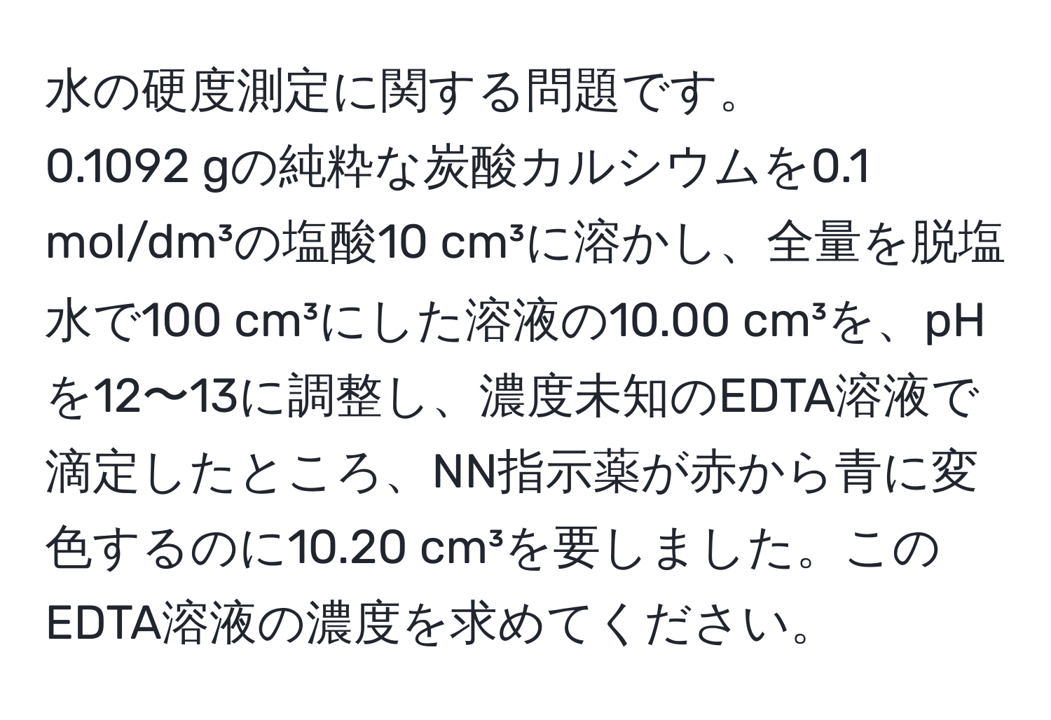 水の硬度測定に関する問題です。  
0.1092 gの純粋な炭酸カルシウムを0.1 mol/dm³の塩酸10 cm³に溶かし、全量を脱塩水で100 cm³にした溶液の10.00 cm³を、pHを12〜13に調整し、濃度未知のEDTA溶液で滴定したところ、NN指示薬が赤から青に変色するのに10.20 cm³を要しました。このEDTA溶液の濃度を求めてください。