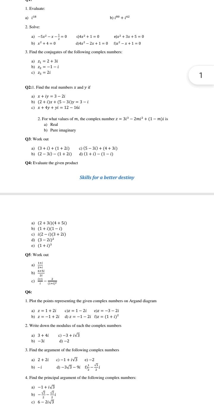 Evaluate:
a) i^(18) b) i^(80)+i^(62)
2. Solve:
a) -5x^2-x- 1/2 =0 c 4x^2+1=0 x^2+3x+5=0
b) x^2+4=0 d) 4x^2-2x+1=0 f)x^2-x+1=0
3. Find the conjugates of the following complex numbers:
a) z_1=2+3i
b) z_2=-1-i
c) z_3=2i
1
Q2:1. Find the real numbers x and y if
a) x+iy=3-2i
b) (2+i)x+(5-3i)y=3-i
c) x+4y+yi=12-16i
2. For what values of m, the complex number z=3i^3-2mi^2+(1-m)iis
a) Real
b) Pure imaginary
Q3: Work out
a) (3+i)+(1+2i) c) (5-3i)+(4+3i)
b) (2-3i)-(1+2i) d) (1+i)-(1-i)
Q4: Evaluate the given product
Skills for a better destiny
a) (2+3i)(4+5i)
b) (1+i)(1-i)
c) i(2-i)(3+2i)
d) (3-2i)^2
e) (1+i)^3
Q5: Work out
 (1+i)/2+i 
b)  (6+5i)/2i 
c)  (i+1)/i -frac 2(1+i)^2
Q6:
1. Plot the points representing the given complex numbers on Argand diagram
a) z=1+2i c) z=1-2i e)z=-3-2i
b) z=-1+2i d) z=-1-2if)z=(1+i)^2
2. Write down the modulus of each the complex numbers
a) 3+4i c) -3+isqrt(3)
b) -3i d) -2
3. Find the argument of the following complex numbers
a) 2+2i c) -1+isqrt(3) e)-2
b) - i d) -3sqrt(3)-9i f) 1/2 - sqrt(3)/2 i
4. Find the principal argument of the following complex numbers:
a) -1+isqrt(3)
b) - sqrt(2)/2 - sqrt(2)/2 i
c) 6-2isqrt(3)