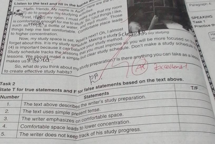 Listen to the text and fill in the blanks w 
Paragraph 4. 
Hello, friends. My name is Anr. Here are the 
1) do to prepare my studying activities 
First, I 2) my room. I must make sure that my room 
SPEAKING 
is comfortable enough for me to study. So, I put things I like 
such as o a bottle of water, and mp3 music. Those 
Practice th 
things help me feel comfortable. Comfortable place leads Task 1 
to higher concentration. H 
Now, my study space is set. What's next? Oh, I almos! 
forget about this. It is my study schedule. Making a study Sc Mcture of a boy studying 
(4) is important because it can balance your study method 
" 
Study schedule tracks the lessons tat you must improve so you will be more focused on 
lessons. We should make a simple but clear study schedule. Don't make a study schedue 
So, what do you think about my study preparation? Is there anything you can take as a le 
makes us (5) 
to create effective study habits? 
T 
Stext above. 
N 
4 
5