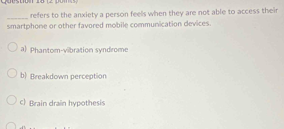 refers to the anxiety a person feels when they are not able to access their
smartphone or other favored mobile communication devices.
a) Phantom-vibration syndrome
b) Breakdown perception
c) Brain drain hypothesis