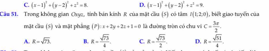 C. (x-1)^2+(y-2)^2+z^2=8. D. (x-1)^2+(y-2)^2+z^2=9. 
Câu 51. Trong không gian Oxyz, tính bán kính R của mặt ở ca° (S)  có tâm I(1;2;0) , biết giao tuyến của
mặt cầu (S) và mặt phắng (P):x+2y+2z+1=0 là đường tròn có chu vi C= 3π /2 .
A. R=sqrt(73). B. R= sqrt(73)/4 . C. R= sqrt(73)/2 . D. R= sqrt(51)/4 .