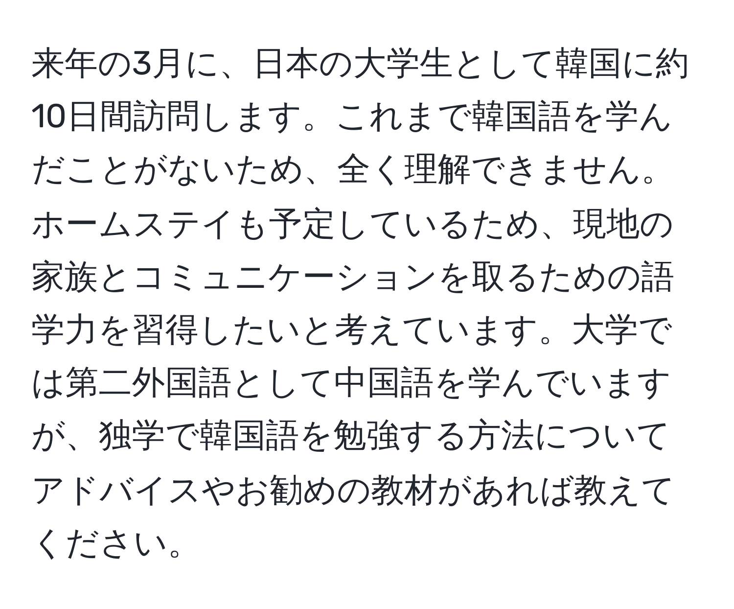 来年の3月に、日本の大学生として韓国に約10日間訪問します。これまで韓国語を学んだことがないため、全く理解できません。ホームステイも予定しているため、現地の家族とコミュニケーションを取るための語学力を習得したいと考えています。大学では第二外国語として中国語を学んでいますが、独学で韓国語を勉強する方法についてアドバイスやお勧めの教材があれば教えてください。