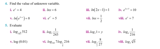 Find the value of unknown variable. 
i. e^x=4 ii. ln x=6 iii. ln (2x-1)=1 iv. e^(3x+5)=10
v. ln (e^(3-x))=8 vi. e^(e^x)=5 vii. ln x= 1/2  viii. e^x=7
5. Evaluate 
i. log _2sqrt(2)512 ii. log _3 1/243  iii. log _31=y iv. log _6 1/216 
v. log (0.01) vi, log _107log _ 1/6 216 vii. log _ 2/3  8/27  viii. log _5sqrt[3](5)