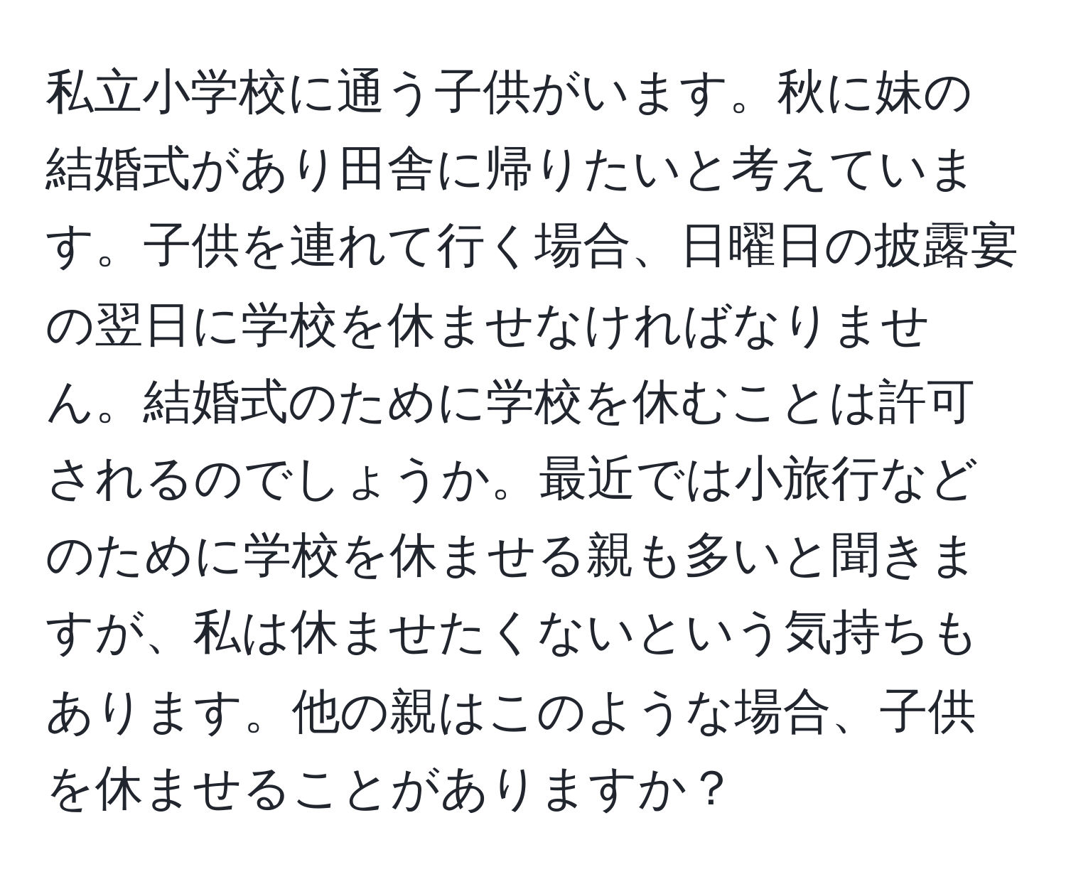 私立小学校に通う子供がいます。秋に妹の結婚式があり田舎に帰りたいと考えています。子供を連れて行く場合、日曜日の披露宴の翌日に学校を休ませなければなりません。結婚式のために学校を休むことは許可されるのでしょうか。最近では小旅行などのために学校を休ませる親も多いと聞きますが、私は休ませたくないという気持ちもあります。他の親はこのような場合、子供を休ませることがありますか？