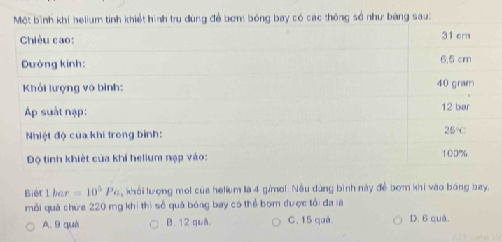 Một bình khí helium tinh khiết hình trụ dùng đề bơm bóng bay có các thông số như bảng sau:
Chiều cao: 31 cm
Đường kính: 6,5 cm
Khối lượng vỏ bình: 40 gram
Áp suất nạp: 12 bar
Nhiệt độ của khí trong bình: 25°C
Độ tính khiết của khí helium nạp vào: 100%
Biết 1bar =10^5Pa , khối lượng mol của helium là 4 g/mol. Nều dùng bình này đề bơm khí vào bóng bay,
mỗi quá chứa 220 mg khí thì số quả bóng bay có thể bơm được tối đa là
A. 9 quá. B. 12 quà. C. 15 quà. D. 6 quà.