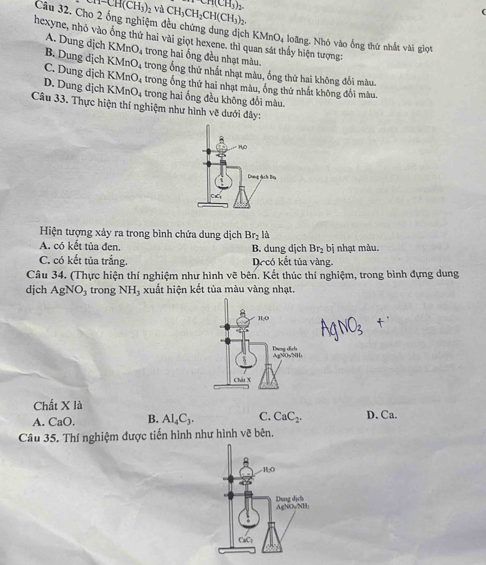 en-CH(CH_3)_2 và CH_3CH_2CH(CH_3)_2. CH(CH_3)_2.
(
Câu 32. Cho 2 ống nghiệm đều chứng dung dịch KMnO_4 loãng. Nhỏ vào ống thứ nhất vài giọt
hexyne, nhỏ vào ống thứ hai vài giọt hexene. thì q hấy hiện tượng:
A. Dung dịch KMnO_4 trong hai ống đều nhạt màu.
B. Dung dịch KMnO_4 trong ống thứ nhất nhạt màu, ống thứ hai không đổi màu.
C. Dung dịch KMnO_4 trong ống thứ hai nhạt màu, ống thứ nhất không đồi màu.
D. Dung dịch KMnO_4 trong hai ống đều không đổi màu.
Câu 33. Thực hiện thí nghiệm như hình vẽ dưới đây:
Hiện tượng xảy ra trong bình chứa dung dịch Br_2 là
A. có kết tủa đen. B. dung dịch Br_2 bị nhạt màu.
C. có kết tủa trắng. Decó kết tủa vàng.
Câu 34. (Thực hiện thí nghiệm như hình vẽ bên. Kết thúc thí nghiệm, trong bình đựng dung
dịch AgNO_3 trong NH_3 xuất hiện kết tủa màu vàng nhạt.
Chất X là
A. CaO.
B. Al_4C_3. C. CaC_2. D. Ca.
Câu 35. Thí nghiệm được tiến hình như hình vẽ bên.