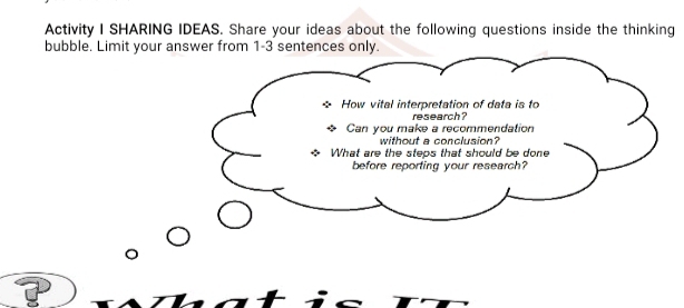 Activity I SHARING IDEAS. Share your ideas about the following questions inside the thinking 
bubble. Limit your answer from 1-3 sentences only. 
How vital interpretation of data is to 
research? 
Can you make a recommendation 
without a conclusion? 
What are the steps that should be done 
before reporting your research?