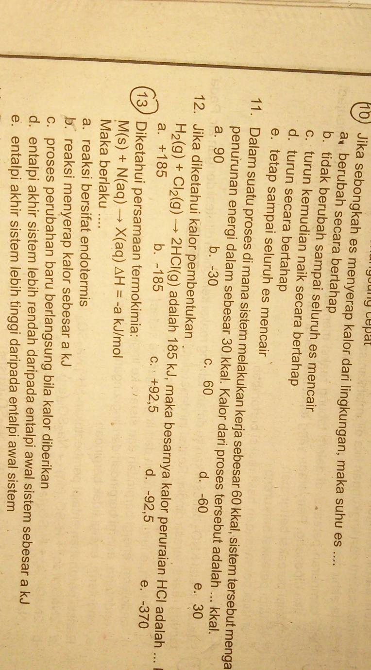 Jika sebongkah es menyerap kalor dari lingkungan, maka suhu es ....
a、 berubah secara bertahap
b. tidak berubah sampai seluruh es mencair
c. turun kemudian naik secara bertahap
d. turun secara bertahap
e. tetap sampai seluruh es mencair
11. Dalam suatu proses di mana sistem melakukan kerja sebesar 60 kkal, sistem tersebut menga
penurunan energi dalam sebesar 30 kkal. Kalor dari proses tersebut adalah ... kkal.
a. 90 b. -30 c. 60 d. -60 e. 30
12. Jika diketahui kalor pembentukan
H_2(g)+Cl_2(g)to 2HCl(g) adalah 185 kJ, maka besarnya kalor peruraian HCI adalah ...
a. +185 b. -185 c. +92,5 d. -92,5 e. -370
13 Diketahui persamaan termokimia:
M(s)+N(aq)to X(aq)△ H=-a kJ/mol
Maka berlaku ....
a. reaksi bersifat endotermis
b. reaksi menyerap kalor sebesar a kJ
c. proses perubahan baru berlangsung bila kalor diberikan
d. entalpi akhir sistem lebih rendah daripada entalpi awal sistem sebesar a kJ
e. entalpi akhir sistem lebih tinggi daripada entalpi awal sistem