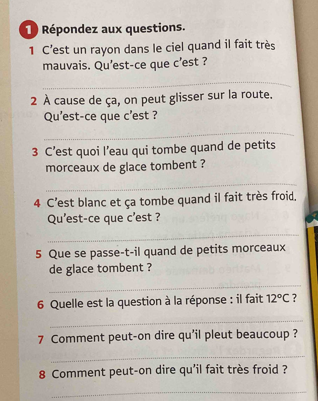 1 ) Répondez aux questions. 
1 C’est un rayon dans le ciel quand il fait très 
mauvais. Qu'est-ce que c’est ? 
_ 
2 À cause de ça, on peut glisser sur la route. 
Qu'est-ce que c'est ? 
_ 
3 C’est quoi l’eau qui tombe quand de petits 
morceaux de glace tombent ? 
_ 
4 C’est blanc et ça tombe quand il fait très froid. 
Qu'est-ce que c'est ? 
_ 
5 Que se passe-t-il quand de petits morceaux 
de glace tombent ? 
_ 
6 Quelle est la question à la réponse : il fait 12°C ? 
_ 
7 Comment peut-on dire qu’il pleut beaucoup ? 
_ 
8 Comment peut-on dire qu'il fait très froid ? 
_