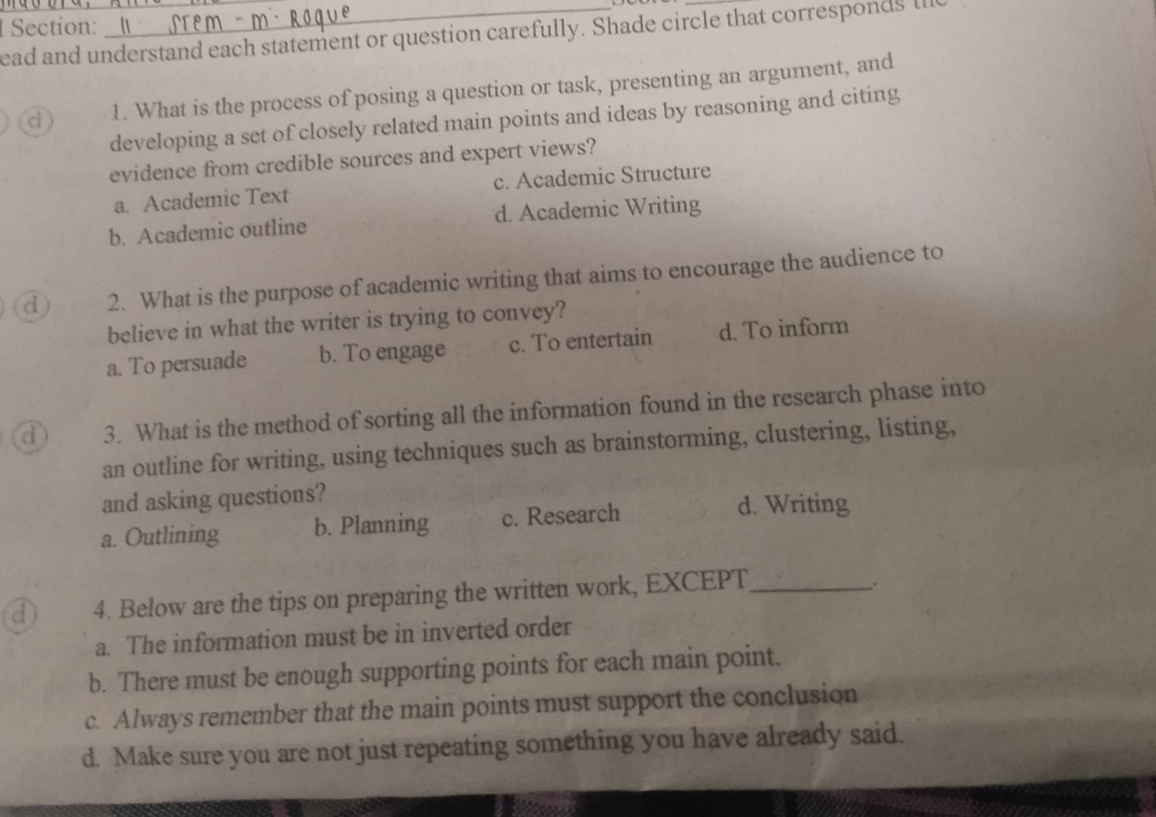 ead and understand each statement or question carefully. Shade circle that corresponds Il
d) 1. What is the process of posing a question or task, presenting an argument, and
developing a set of closely related main points and ideas by reasoning and citing
evidence from credible sources and expert views?
a. Academic Text c. Academic Structure
b. Academic outline d. Academic Writing
d) 2. What is the purpose of academic writing that aims to encourage the audience to
believe in what the writer is trying to convey?
a. To persuade b. To engage c. To entertain d. To inform
3. What is the method of sorting all the information found in the research phase into
an outline for writing, using techniques such as brainstorming, clustering, listing,
and asking questions?
a. Outlining b. Planning c. Research
d. Writing
d 4. Below are the tips on preparing the written work, EXCEPT_
a. The information must be in inverted order
b. There must be enough supporting points for each main point.
c. Always remember that the main points must support the conclusion
d. Make sure you are not just repeating something you have already said.