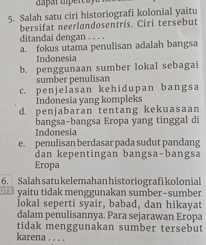 dapat diperca y u
5. Salah satu ciri historiografi kolonial yaitu
bersifat neerlandosentris. Ciri tersebut
ditandai dengan . . . .
a. fokus utama penulisan adalah bangsa
Indonesia
b. penggunaan sumber lokal sebagai
sumber penulisan
c. penjelasan kehidupan bangsa
Indonesia yang kompleks
d. penjabaran tentang kekuasaan
bangsa-bangsa Eropa yang tinggal di
Indonesia
e. penulisan berdasar pada sudut pandang
dan kepentingan bangsa-bangsa
Eropa
6. Salah satukelemahan historiografi kolonial
yaitu tidak menggunakan sumber-sumber
lokal seperti syair, babad, dan hikayat
dalam penulisannya. Para sejarawan Eropa
tidak menggunakan sumber tersebut
karena . . . .