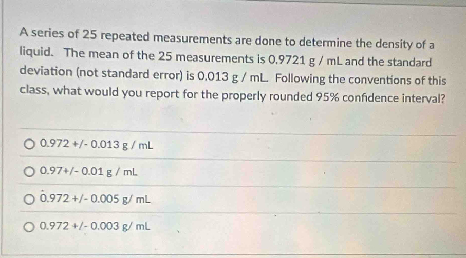 A series of 25 repeated measurements are done to determine the density of a
liquid. The mean of the 25 measurements is 0.9721 g / mL and the standard
deviation (not standard error) is 0.013 g / mL. Following the conventions of this
class, what would you report for the properly rounded 95% confidence interval?
0.972+/-0.013g/mL
0.97+/-0.01g/mL
0.972+/-0.005g/mL
0.972+/-0.003g/mL