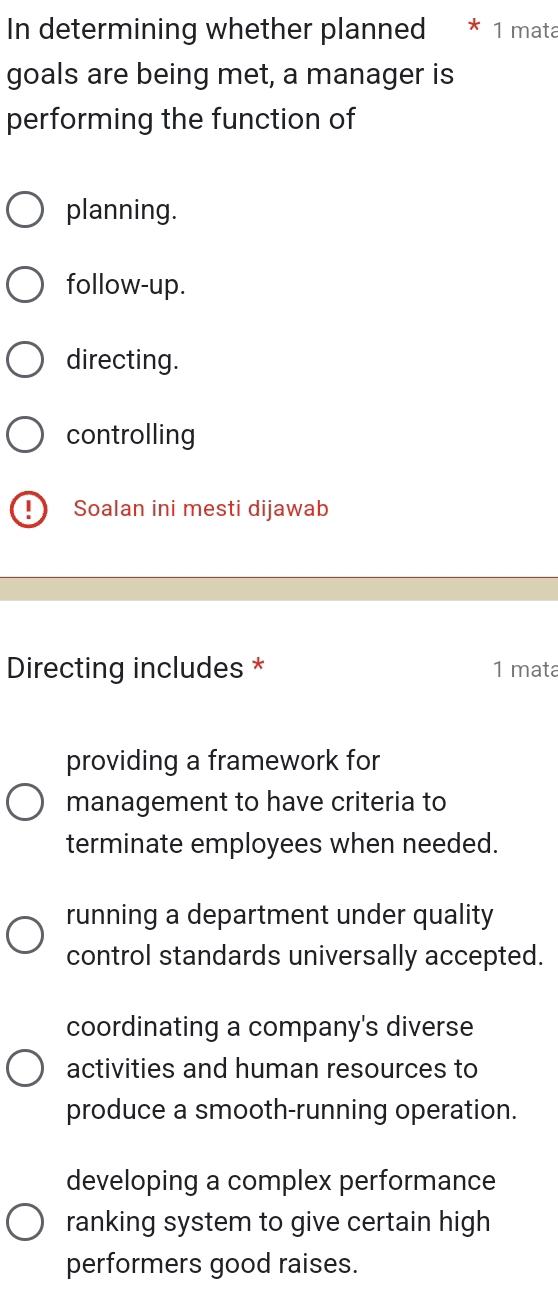 In determining whether planned 1 mata
goals are being met, a manager is
performing the function of
planning.
follow-up.
directing.
controlling
Soalan ini mesti dijawab
Directing includes * 1 mata
providing a framework for
management to have criteria to
terminate employees when needed.
running a department under quality
control standards universally accepted.
coordinating a company's diverse
activities and human resources to
produce a smooth-running operation.
developing a complex performance
ranking system to give certain high
performers good raises.