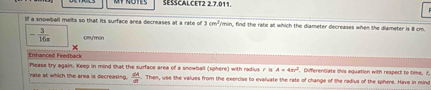 SESSCALCET2 2.7.011. 
If a snowball melts so that its surface area decreases at a rate of 3cm^2/min , find the rate at which the diameter decreases when the diameter is 8 cm.
- 3/16π   cm/min
Enhanced Feedback 
;Please try again. Keep in mind that the surface area of a snowball (sphere) with radius r is A=4π r^2. Differentiate this equation with respect to time, t 
rate at which the area is decreasing,  dA/dt . Then, use the values from the exercise to evaluate the rate of change of the radius of the sphere. Have in mind