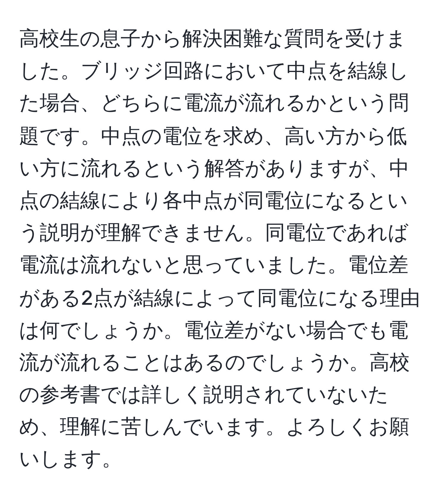 高校生の息子から解決困難な質問を受けました。ブリッジ回路において中点を結線した場合、どちらに電流が流れるかという問題です。中点の電位を求め、高い方から低い方に流れるという解答がありますが、中点の結線により各中点が同電位になるという説明が理解できません。同電位であれば電流は流れないと思っていました。電位差がある2点が結線によって同電位になる理由は何でしょうか。電位差がない場合でも電流が流れることはあるのでしょうか。高校の参考書では詳しく説明されていないため、理解に苦しんでいます。よろしくお願いします。