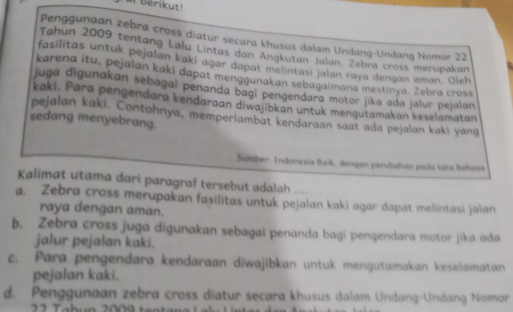 Berikut!
Penggunaan zebra cross diatur secara khusus dalam Undang-Undang Nomor 22
Tahun 2009 tentang Lalu Lintas dan Angkutan Jalan. Zebra cross merupakan
fasilitas untuk pejalan kaki agar dapat melintasi jalan raya dengan aman. Oleh
karena itu, pejalan kaki dapat menggunakan sebagaimana mestinya. Zebra cross
juga digunakan sebagai penanda bagi pengendara motor jika ada jalur pejalan
kaki. Para pengendara kendaraan diwajibkan untuk mengutamakan keselamatan
pejalan kaki. Contohnya, memperlambat kendaraan saat ada pejalan kaki yang
sedang menyebrang.
Sumber: Indonesia Baik, dengan perubahan pada táta bahasa
Kalimat utama dari paragraf tersebut adalah ....
a. Zebra cross merupakan fasilitas untuk pejalan kaki agar dapat melintasi jalan
raya dengan aman.
b. Zebra cross juga digunakan sebagai penanda bagi pengendara motor jika ada
jalur pejalan kaki.
c. Para pengendara kendaraan diwajibkan untuk mengutamakan keselamatan
pejalan kaki.
d. Penggunaan zebra cross diatur secara khusus dalam Undang-Undang Nomor