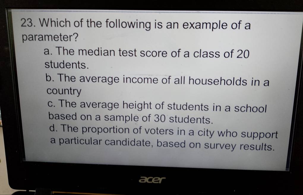 Which of the following is an example of a
parameter?
a. The median test score of a class of 20
students.
b. The average income of all households in a
country
c. The average height of students in a school
based on a sample of 30 students.
d. The proportion of voters in a city who support
a particular candidate, based on survey results.
acer