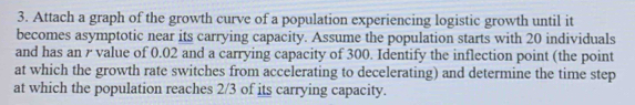 Attach a graph of the growth curve of a population experiencing logistic growth until it 
becomes asymptotic near its carrying capacity. Assume the population starts with 20 individuals 
and has an r value of 0.02 and a carrying capacity of 300. Identify the inflection point (the point 
at which the growth rate switches from accelerating to decelerating) and determine the time step 
at which the population reaches 2/3 of its carrying capacity.