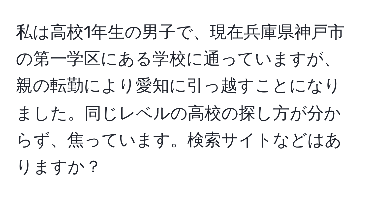 私は高校1年生の男子で、現在兵庫県神戸市の第一学区にある学校に通っていますが、親の転勤により愛知に引っ越すことになりました。同じレベルの高校の探し方が分からず、焦っています。検索サイトなどはありますか？