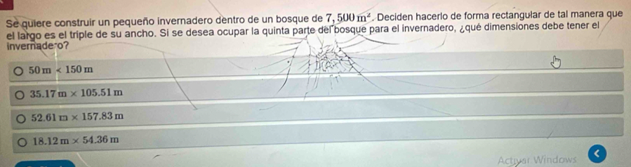 Se quiere construir un pequeño invernadero dentro de un bosque de 7,500m^2. Deciden hacerlo de forma rectangular de tal manera que
el largo es el triple de su ancho. Si se desea ocupar la quinta parte del bosque para el invernadero, ¿qué dimensiones debe tener el
invernade o?
50m<150m</tex>
35.17m* 105.51m
52.61m* 157.83m
18.12m* 54.36m
Activar Windows <