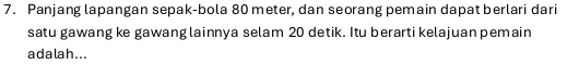 Panjang lapangan sepak-bola 80 meter, dan seorang pemain dapat berlari dari 
satu gawang ke gawang lainnya selam 20 detik. Itu berarti kelajuan pemain 
ada la h...