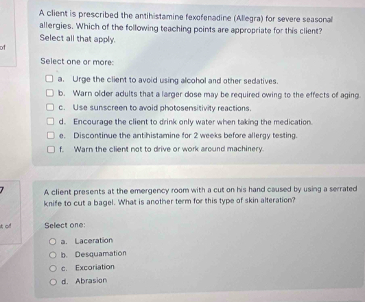 A client is prescribed the antihistamine fexofenadine (Allegra) for severe seasonal
allergies. Which of the following teaching points are appropriate for this client?
Select all that apply.
of
Select one or more:
a. Urge the client to avoid using alcohol and other sedatives.
b. Warn older adults that a larger dose may be required owing to the effects of aging.
c. Use sunscreen to avoid photosensitivity reactions.
d. Encourage the client to drink only water when taking the medication.
e. Discontinue the antihistamine for 2 weeks before allergy testing.
f. Warn the client not to drive or work around machinery.
A client presents at the emergency room with a cut on his hand caused by using a serrated
knife to cut a bagel. What is another term for this type of skin alteration?
t of Select one:
a. Laceration
b. Desquamation
c. Excoriation
d. Abrasion