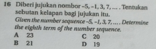 Diberi jujukan nombor -5, -1, 3, 7, ... . Tentukan
sebutan kelapan bagi jujukan itu.
Given the number sequence -5, -1, 3, 7, ... . Determine
the eighth term of the number sequence.
A 23 C 20
B 21 D 19