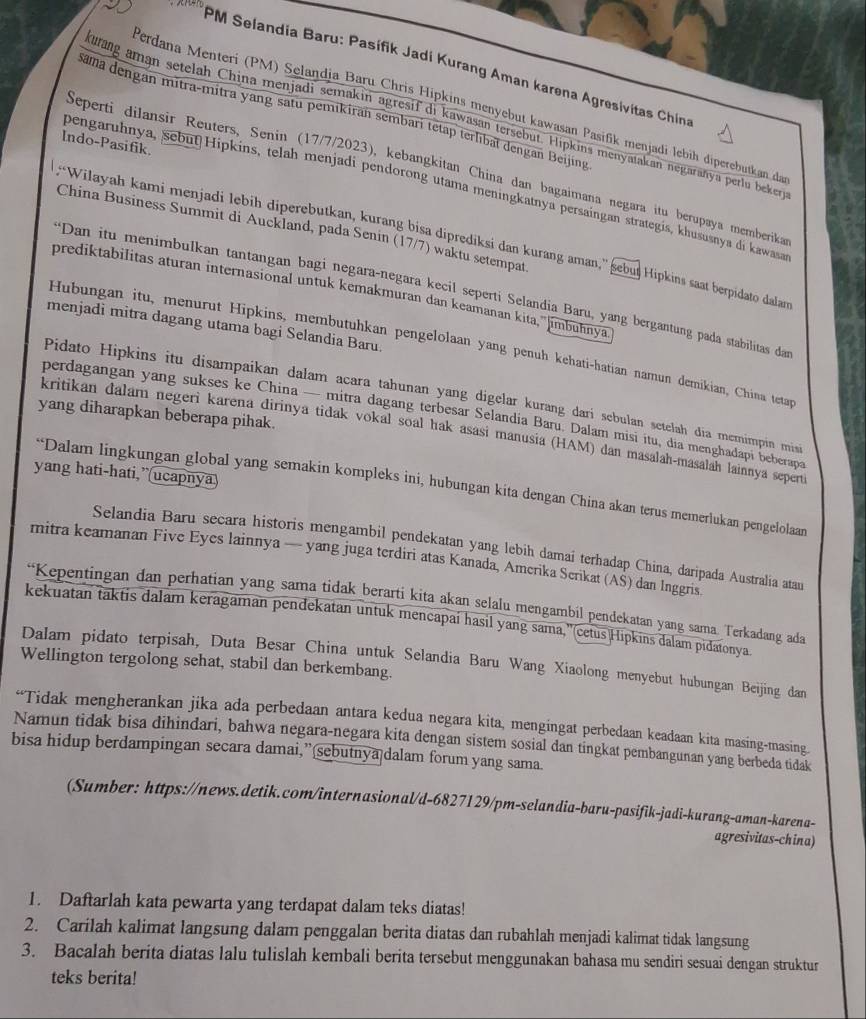 PM Selandia Baru: Pasífik Jadi Kurang Aman karena Agresivitas Chinz
Perdana Menteri (PM) Selandja Baru Chris Hipkins menyebut kawasan Pasifik menjadi lebih diperebutkan da
sama dengan mitra-mitra yang satu pemikiran sembarí tetap terlıbat dengan Beijing
kurang aman setelah China menjadi semakin agresif di kawasan tersebut. Hipkins menyatakan negarañya perlu beker
Indo-Pasifik.
Seperti dilansir Reuters, Senin (17/7/2023), kebangkitan China dan bagaimana negara itu berupaya memberika
pengaruhnya, sebut Hipkins, telah menjadi pendorong utama meningkatnya persaingan strategis, khususnya di kawaa
China Business Summit di Auckland, pada Senin (17/7) waktu setempat
“Wilayah kami menjadi lebih diperebutkan, kurang bisa diprediksi dan kurang aman,” sebui Hipkins saat berpidato dalan
prediktabilitas aturan internasional untuk kemakmuran dan keamanan kita,' jmbuhnya
**Dan itu menimbulkan tantangan bagi negara-negara kecil seperti Selandia Baru, yang bergantung pada stabilitas dan
menjadi mitra dagang utama bagi Selandia Baru.
Hubungan itu, menurut Hipkins, membutühkan pengelolaan yang penüh kehati-hatian namun demikian, China tetan
Pidato Hipkins itu disampaikan dalam acara tahunan yang digelar kurang dari sebulan setelah địa memimpin mis
yang diharapkan beberapa pihak.
perdagangan yang sukses ke China — mitra dagang terbesar Selandia Baru. Dalam misi itu, dịa menghadapi beberapa
kritikan đalam negeri karena dirinya tidak vokal soal hak asasi manusia (HAM) dan masalah-masalah lainnya seperti
yang hati-hati,”(ucapnya
“Dalam lingkungan global yang semakin kompleks ini, hubungan kita dengan China akan terus memerlukan pengelolaan
Selandia Baru secara historis mengambil pendekatan yang lebih damai terhadap China, daripada Australia atau
mitra keamanan Five Eyes lainnya — yang juga terdiri atas Kanada, Amerika Serikat (AS) dan Inggris
“Kepentingan dan perhatian yang sama tidak berarti kita akan selalu mengambil pendekatan yang sama. Terkadang ada
kekuatan taktis dalam keragaman pendekatan untuk mencapai hasil yang sama,''(cetus)Hipkins dalam pidatonya
Dalam pidato terpisah, Duta Besar China untuk Selandia Baru Wang Xiaolong menyebut hubungan Beijing dan
Wellington tergolong sehat, stabil dan berkembang.
“Tidak mengherankan jika ada perbedaan antara kedua negara kita, mengingat perbedaan keadaan kita masing-masing
Namun tidak bisa dihindari, bahwa negara-negara kita dengan sistem sosial dan tingkat pembangunan yang berbeda tidak
bisa hidup berdampingan secara damai,”sebutnya dalam forum yang sama.
(Sumber: https://news.detik.com/internasional/d-6827129/pm-selandia-baru-pasifik-jadi-kurang-aman-karena-
agresivitas-china)
1. Daftarlah kata pewarta yang terdapat dalam teks diatas!
2. Carilah kalimat langsung dalam penggalan berita diatas dan rubahlah menjadi kalimat tidak langsung
3. Bacalah berita diatas lalu tulislah kembali berita tersebut menggunakan bahasa mu sendiri sesuai dengan struktur
teks berita!