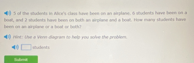 ) 5 of the students in Alice's class have been on an airplane. 6 students have been on a 
boat, and 2 students have been on both an airplane and a boat. How many students have 
been on an airplane or a boat or both? 
Hint: Use a Venn diagram to help you solve the problem. 
D □ students 
Submit