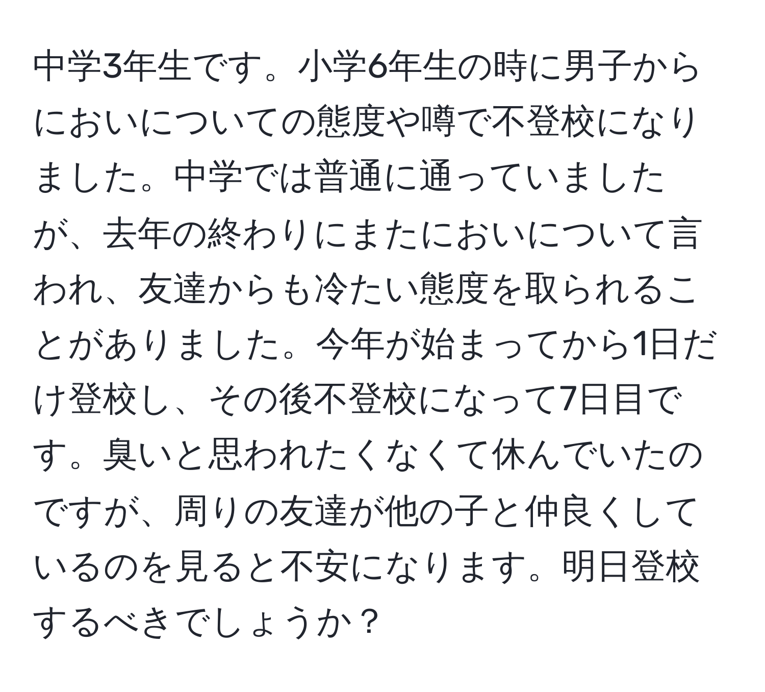 中学3年生です。小学6年生の時に男子からにおいについての態度や噂で不登校になりました。中学では普通に通っていましたが、去年の終わりにまたにおいについて言われ、友達からも冷たい態度を取られることがありました。今年が始まってから1日だけ登校し、その後不登校になって7日目です。臭いと思われたくなくて休んでいたのですが、周りの友達が他の子と仲良くしているのを見ると不安になります。明日登校するべきでしょうか？