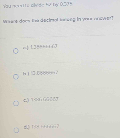 You need to divide 52 by 0.375.
Where does the decimal belong in your answer?
a.) 1.38666667
b.) 13.8666667
c.) 1386.66667
d.) 138.666667