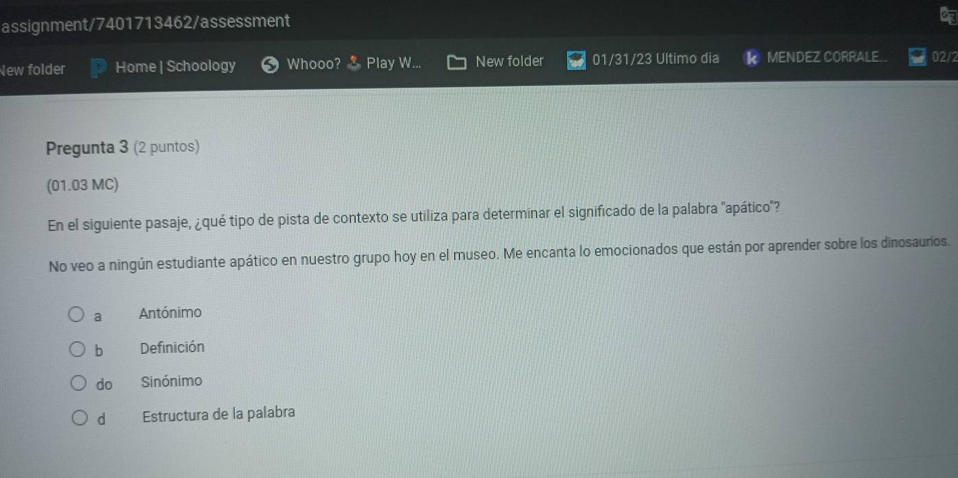 assignment/7401713462/assessment
New folder Home | Schoology Whooo? Play W... New folder 01/31/23 Ultimo dia k MENDEZ CORRALE... 02/2
Pregunta 3 (2 puntos)
(01.03 MC)
En el siguiente pasaje, ¿qué tipo de pista de contexto se utiliza para determinar el significado de la palabra "apático"?
No veo a ningún estudiante apático en nuestro grupo hoy en el museo. Me encanta lo emocionados que están por aprender sobre los dinosaurios.
a Antónimo
b Definición
do Sinónimo
d Estructura de la palabra