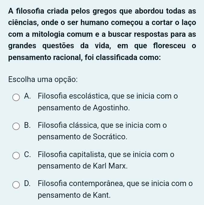 A filosofia criada pelos gregos que abordou todas as
ciências, onde o ser humano começou a cortar o laço
com a mitologia comum e a buscar respostas para as
grandes questões da vida, em que floresceu o
pensamento racional, foi classificada como:
Escolha uma opção:
A. Filosofia escolástica, que se inicia com o
pensamento de Agostinho.
B. Filosofia clássica, que se inicia com o
pensamento de Socrático.
C. Filosofia capitalista, que se inicia com o
pensamento de Karl Marx.
D. Filosofia contemporânea, que se inicia com o
pensamento de Kant.