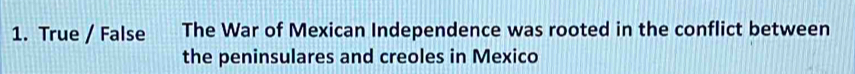 True / False The War of Mexican Independence was rooted in the conflict between 
the peninsulares and creoles in Mexico