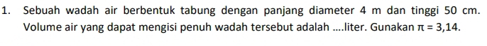 Sebuah wadah air berbentuk tabung dengan panjang diameter 4 m dan tinggi 50 cm. 
Volume air yang dapat mengisi penuh wadah tersebut adalah ....liter. Gunakan π =3,14.