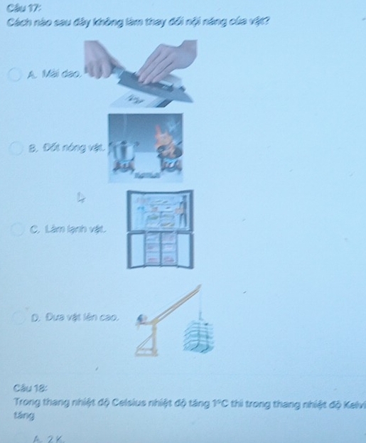 Cách nào sau đây không làm thay đổi nội năng của vật?
A. Mài dạo,
B. Đối nóng vật.
C. Làm lạnh vật.
D. Đựa vật lên cao.
Câu 18:
Trong thang nhiệt độ Celsius nhiệt độ táng 1°C thi trong thang nhiệt độ Kelvi
táng
A. 2 K